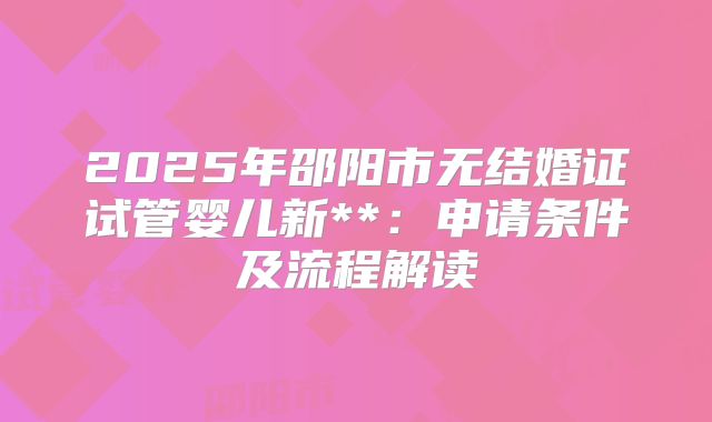 2025年邵阳市无结婚证试管婴儿新**：申请条件及流程解读