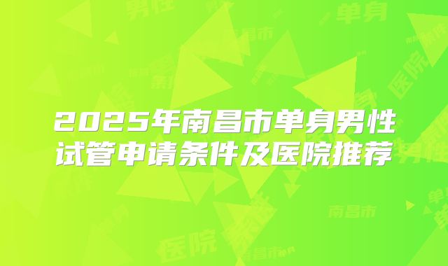 2025年南昌市单身男性试管申请条件及医院推荐