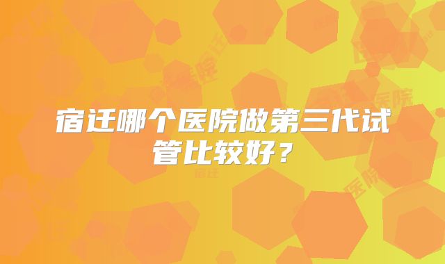 宿迁哪个医院做第三代试管比较好?