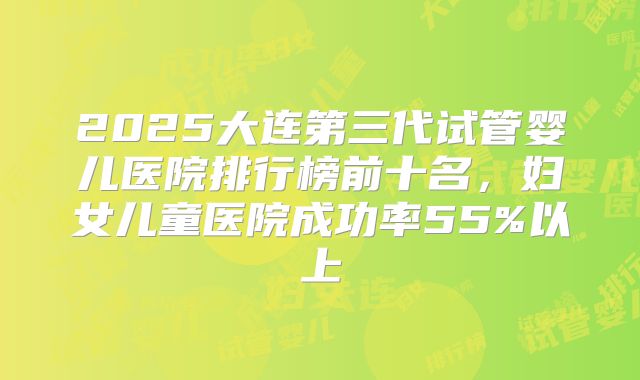 2025大连第三代试管婴儿医院排行榜前十名,妇女儿童医院成功率55%以上