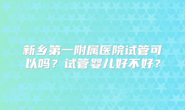 新乡第一附属医院试管可以吗？试管婴儿好不好？