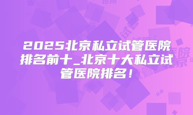 2025北京私立试管医院排名前十_北京十大私立试管医院排名!