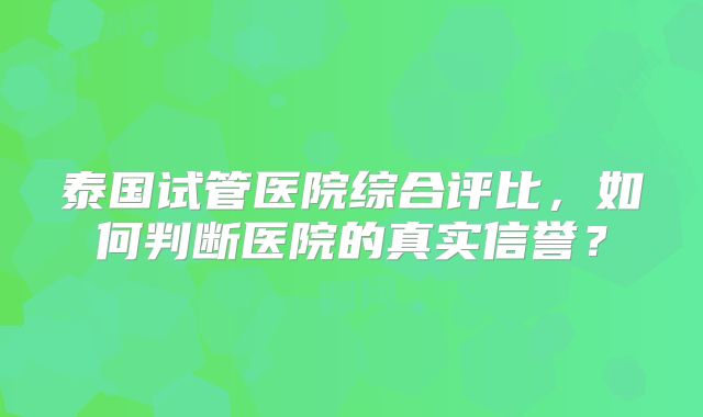 泰国试管医院综合评比,如何判断医院的真实信誉?