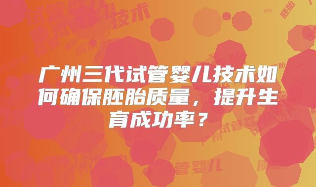 广州三代试管婴儿技术如何确保胚胎质量,提升生育成功率?