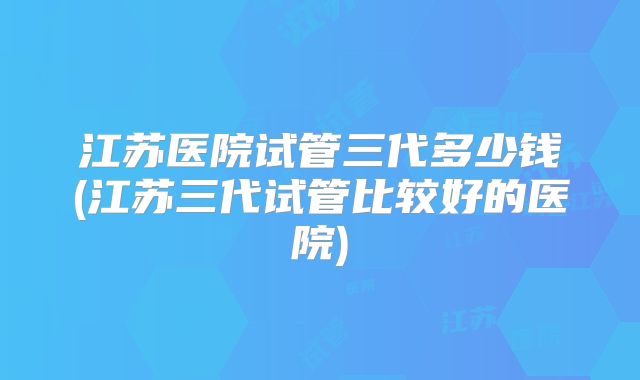 江苏医院试管三代多少钱(江苏三代试管比较好的医院)
