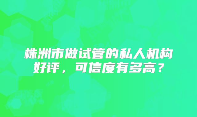株洲市做试管的私人机构好评，可信度有多高？