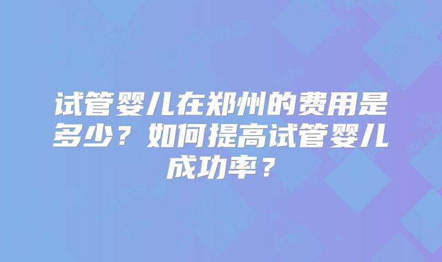 试管婴儿在郑州的费用是多少？如何提高试管婴儿成功率？