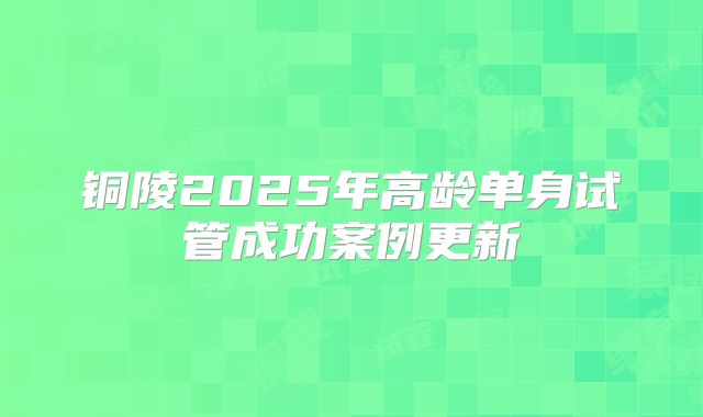 铜陵2025年高龄单身试管成功案例更新