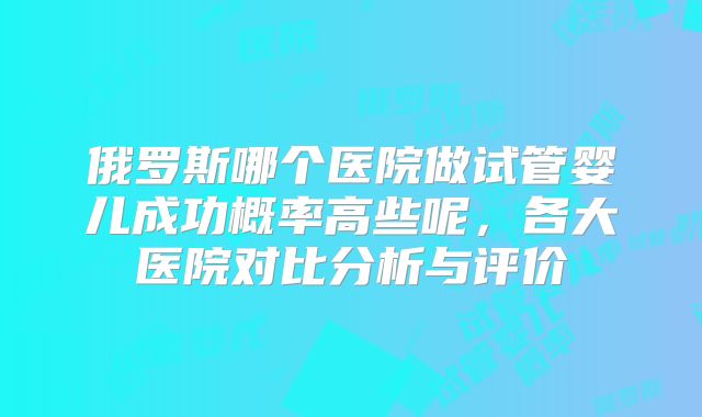 俄罗斯哪个医院做试管婴儿成功概率高些呢，各大医院对比分析与评价