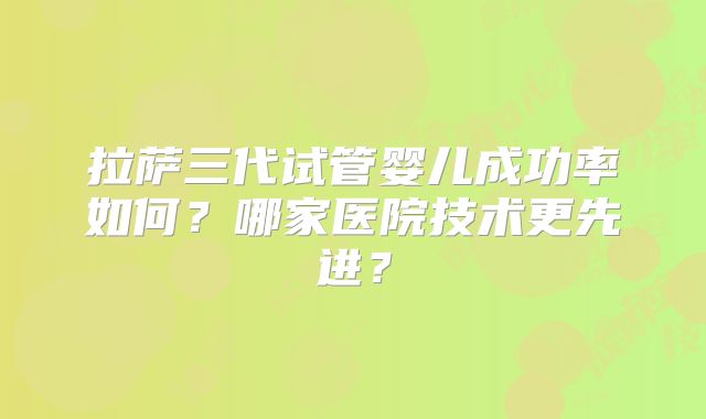 拉萨三代试管婴儿成功率如何?哪家医院技术更先进?