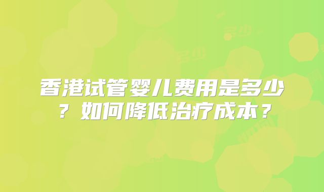 香港试管婴儿费用是多少?如何降低治疗成本?