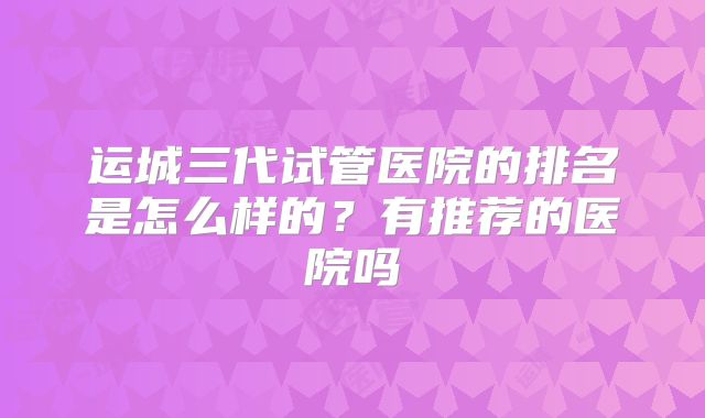 运城三代试管医院的排名是怎么样的?有推荐的医院吗