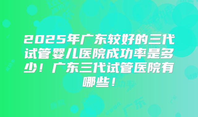 2025年广东较好的三代试管婴儿医院成功率是多少!广东三代试管医院有哪些!