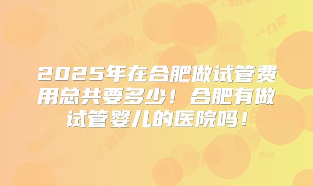 2025年在合肥做试管费用总共要多少!合肥有做试管婴儿的医院吗!