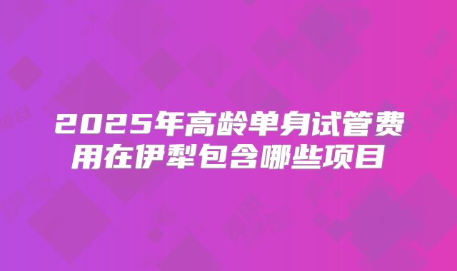 2025年高龄单身试管费用在伊犁包含哪些项目