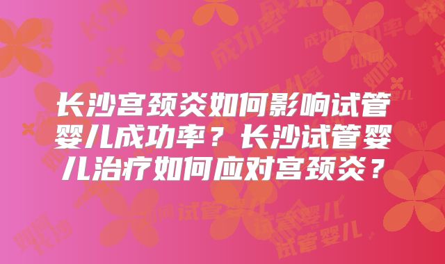 长沙宫颈炎如何影响试管婴儿成功率?长沙试管婴儿治疗如何应对宫颈炎?