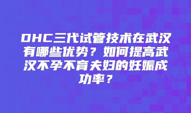 DHC三代试管技术在武汉有哪些优势？如何提高武汉不孕不育夫妇的妊娠成功率？