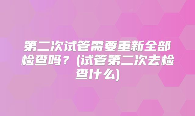 第二次试管需要重新全部检查吗？(试管第二次去检查什么)