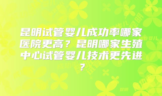昆明试管婴儿成功率哪家医院更高?昆明哪家生殖中心试管婴儿技术更先进?