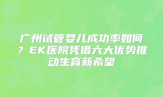 广州试管婴儿成功率如何？EK医院凭借六大优势推动生育新希望
