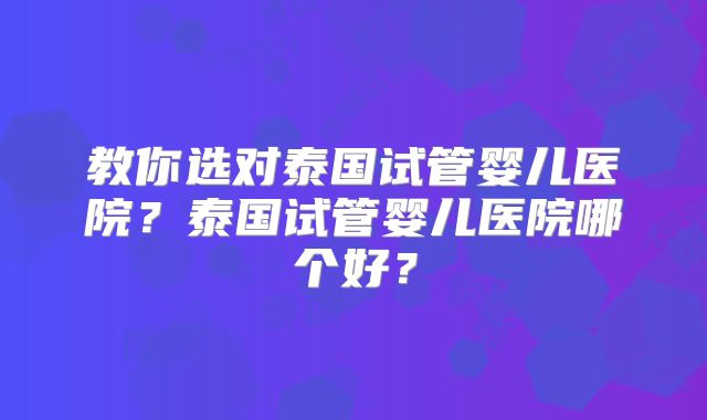 教你选对泰国试管婴儿医院?泰国试管婴儿医院哪个好?