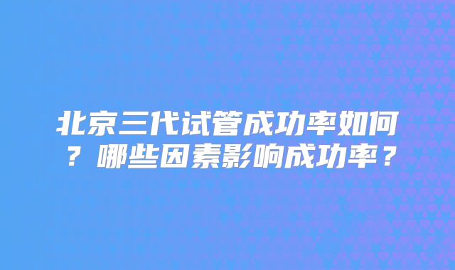 北京三代试管成功率如何?哪些因素影响成功率?