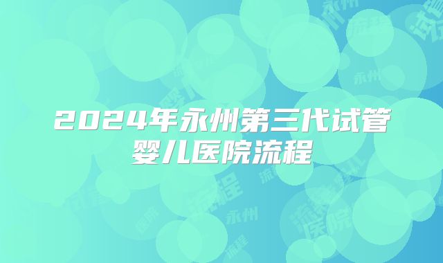 2024年永州第三代试管婴儿医院流程