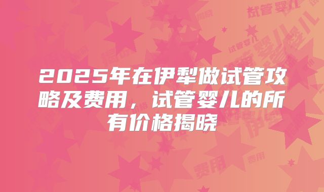 2025年在伊犁做试管攻略及费用,试管婴儿的所有价格揭晓