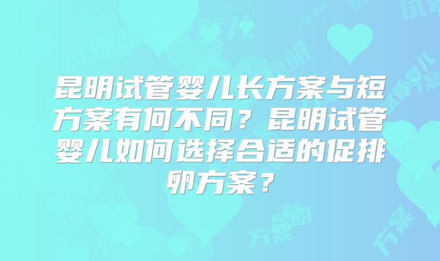 昆明试管婴儿长方案与短方案有何不同?昆明试管婴儿如何选择合适的促排卵方案?