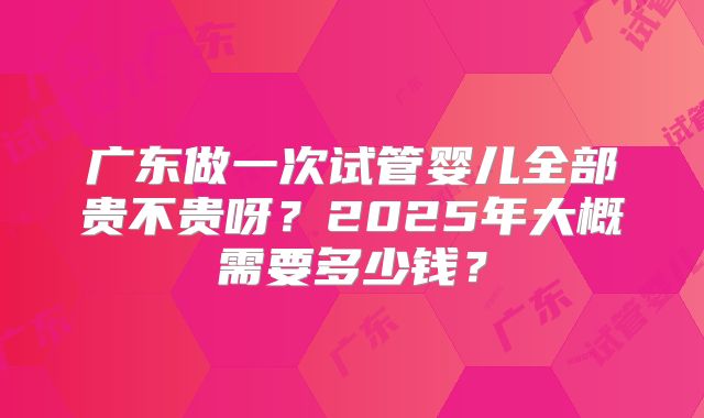 广东做一次试管婴儿全部贵不贵呀？2025年大概需要多少钱？