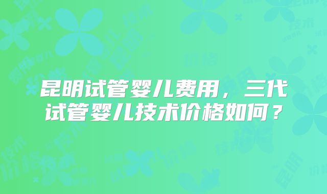 昆明试管婴儿费用，三代试管婴儿技术价格如何？