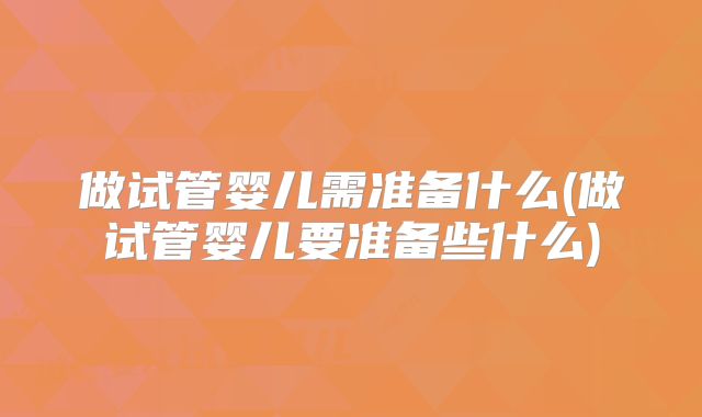 做试管婴儿需准备什么(做试管婴儿要准备些什么)