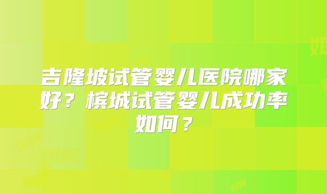 吉隆坡试管婴儿医院哪家好?槟城试管婴儿成功率如何?
