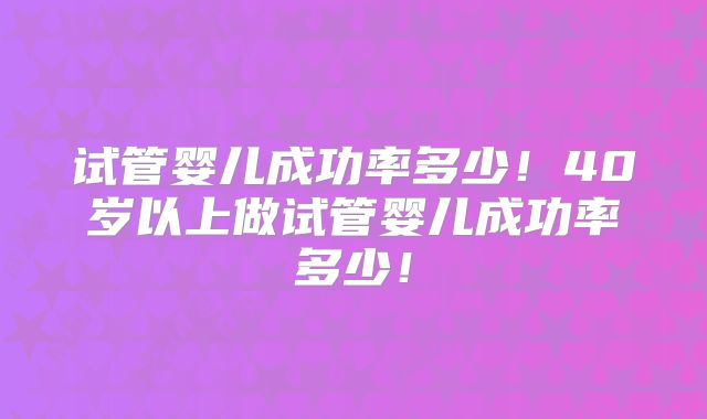 试管婴儿成功率多少!40岁以上做试管婴儿成功率多少!