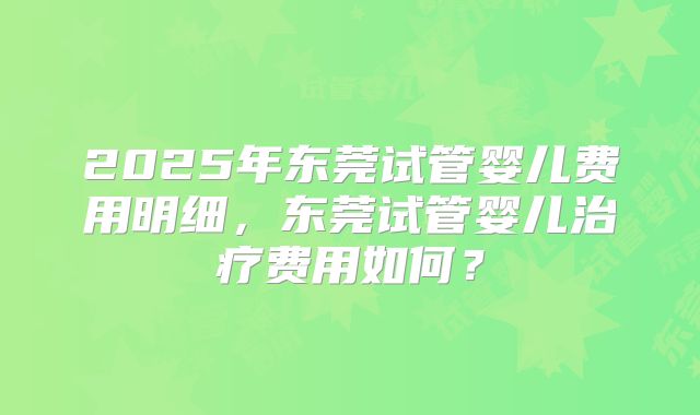 2025年东莞试管婴儿费用明细,东莞试管婴儿治疗费用如何?