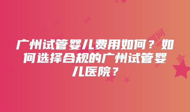 广州试管婴儿费用如何?如何选择合规的广州试管婴儿医院?