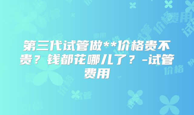 第三代试管做**价格贵不贵？钱都花哪儿了？-试管费用
