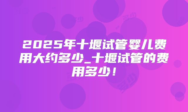 2025年十堰试管婴儿费用大约多少_十堰试管的费用多少!