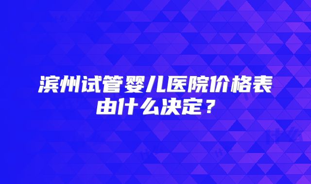 滨州试管婴儿医院价格表由什么决定?