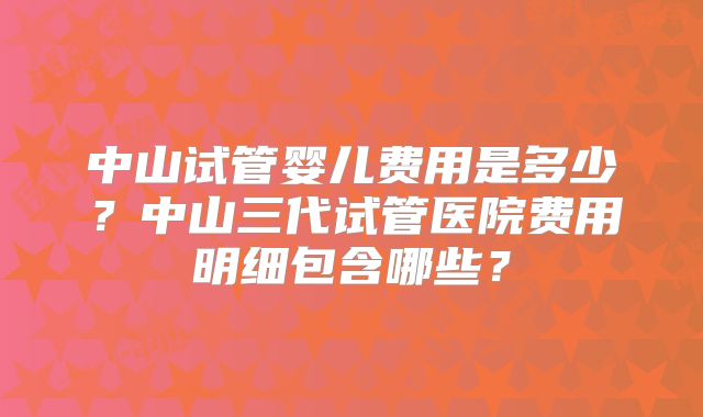中山试管婴儿费用是多少？中山三代试管医院费用明细包含哪些？