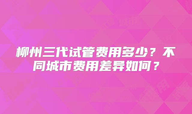 柳州三代试管费用多少?不同城市费用差异如何?