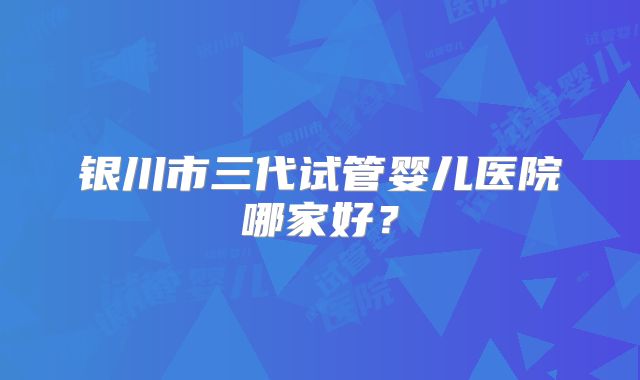 银川市三代试管婴儿医院哪家好?