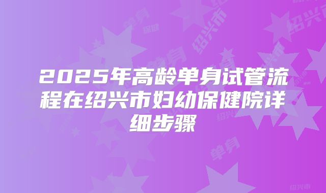 2025年高龄单身试管流程在绍兴市妇幼保健院详细步骤