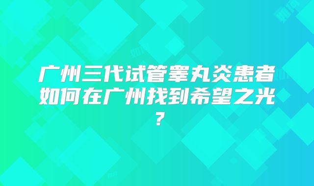 广州三代试管睾丸炎患者如何在广州找到希望之光?