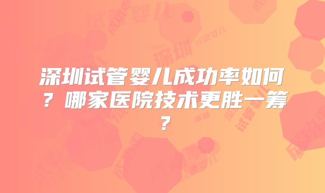 深圳试管婴儿成功率如何?哪家医院技术更胜一筹?