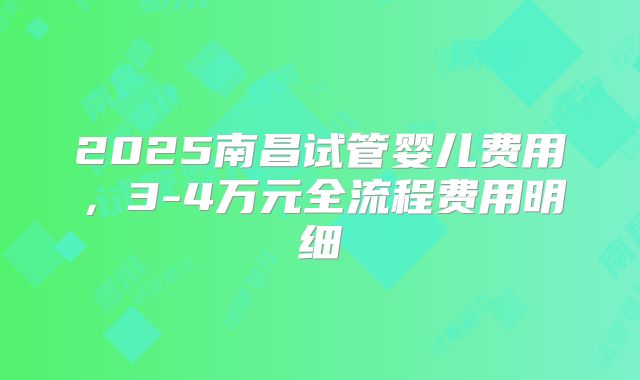 2025南昌试管婴儿费用,3-4万元全流程费用明细