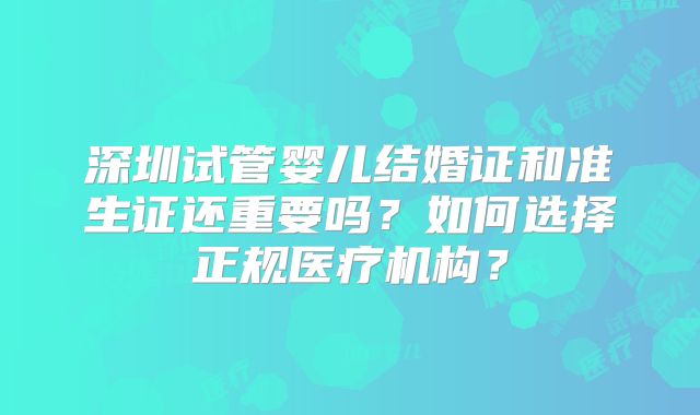 深圳试管婴儿结婚证和准生证还重要吗？如何选择正规医疗机构？