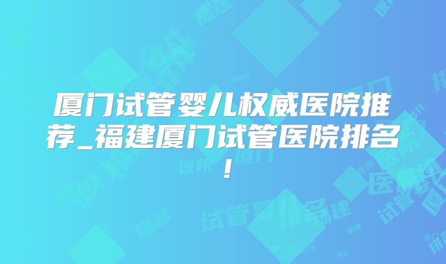 厦门试管婴儿权威医院推荐_福建厦门试管医院排名！
