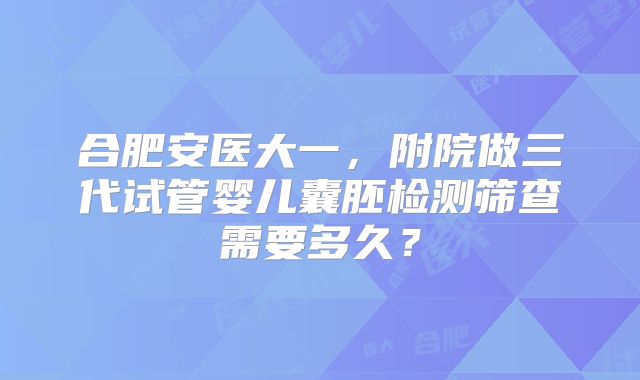 合肥安医大一，附院做三代试管婴儿囊胚检测筛查需要多久？