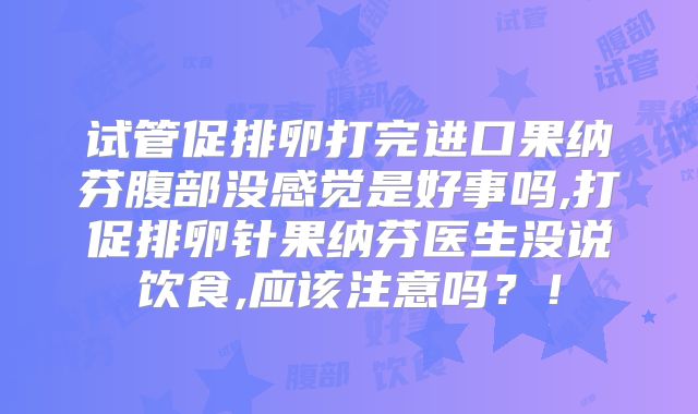 试管促排卵打完进口果纳芬腹部没感觉是好事吗,打促排卵针果纳芬医生没说饮食,应该注意吗？！